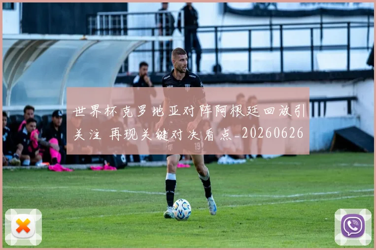 世界杯克罗地亚对阵阿根廷回放引关注 再现关键对决看点_20260626101925