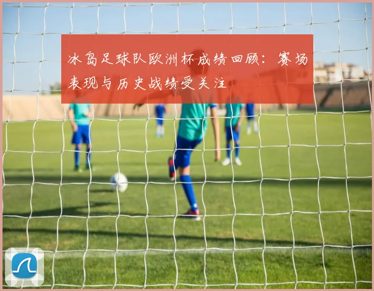 冰岛足球队欧洲杯成绩回顾：赛场表现与历史战绩受关注